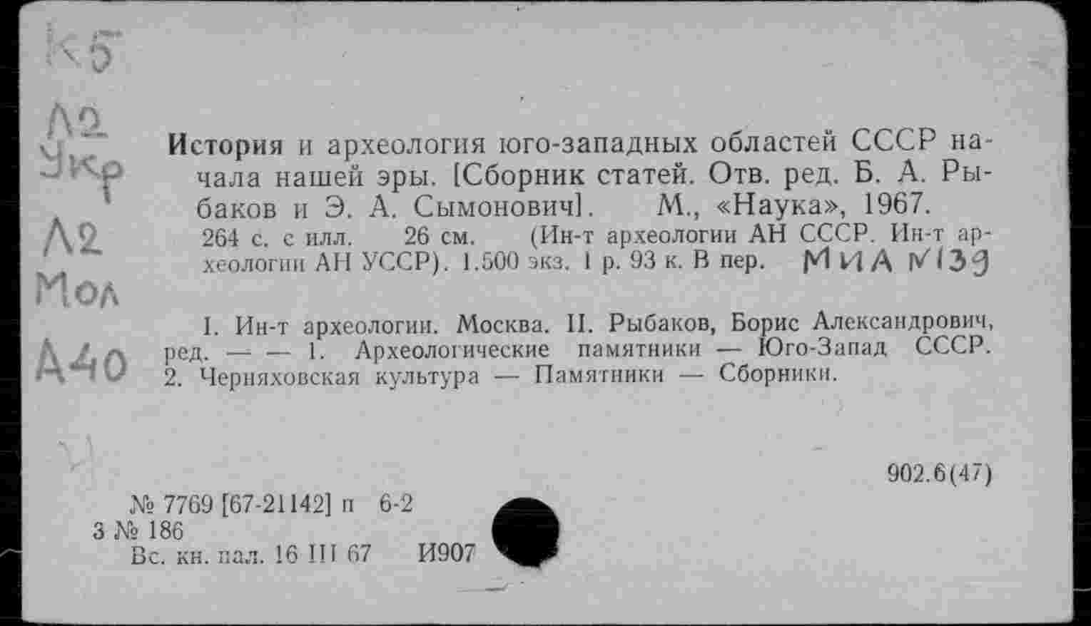 ﻿Л2.
Ä2 Нол
Д4о
История и археология юго-западных областей СССР начала нашей эры. [Сборник статей. Отв. ред. Б. А. Рыбаков и Э. А. Сымонович]. A4., «Наука», 1967.
264 с. с илл. 26 см. (Ин-т археологии АН СССР. Ин-т археологии АН УССР). 1.500 экз. 1 р. 93 к. В пер. М И А П71ЭЗ
1. Ин-т археологии. Москва. II. Рыбаков, Борис Александрович, ред. — — 1. Археологические памятники — Юго-Запад СССР.
2. Черняховская культура — Памятники — Сборники.
№ 7769 [67-21142] п
3 № 186
Вс. кн. пал. 16 III 67
6-2
И907
902.6(47)